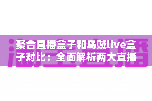聚合直播盒子和乌贼live盒子对比：全面解析两大直播工具的差异与选购指南