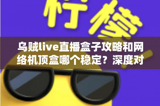 乌贼live直播盒子攻略和网络机顶盒哪个稳定？深度对比解析助你找到最佳观影方案