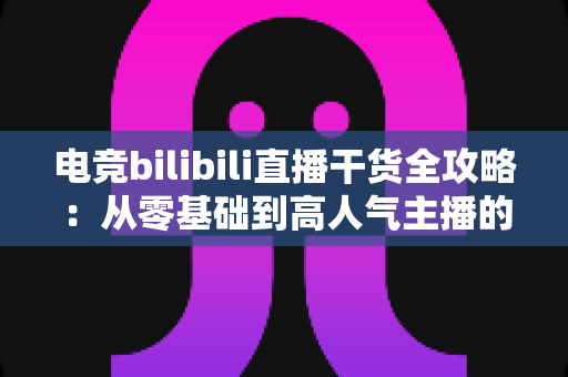 电竞bilibili直播干货全攻略：从零基础到高人气主播的实战进阶指南