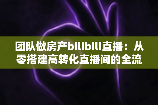 团队做房产bilibili直播:从零搭建高转化直播间的全流程实战指南 团队做房产bilibili直播:从零搭建高转化直播间的全流程实战指南