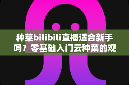 种菜bilibili直播适合新手吗?零基础入门云种菜的观看指南与实用价值全解析 种菜bilibili直播适合新手吗?零基础入门云种菜的观看指南与实用价值全解析