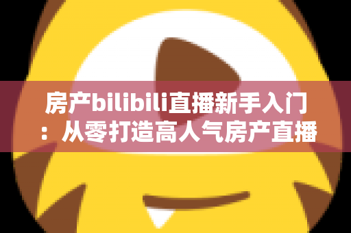 房产bilibili直播新手入门:从零打造高人气房产直播间的实战指南 房产bilibili直播新手入门:从零打造高人气房产直播间的实战指南