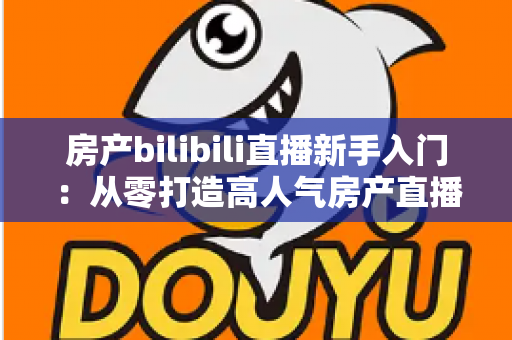 房产bilibili直播新手入门:从零打造高人气房产直播间的实战指南 房产bilibili直播新手入门:从零打造高人气房产直播间的实战指南