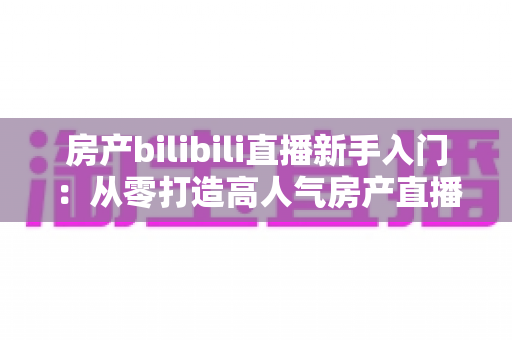 房产bilibili直播新手入门:从零打造高人气房产直播间的实战指南 房产bilibili直播新手入门:从零打造高人气房产直播间的实战指南