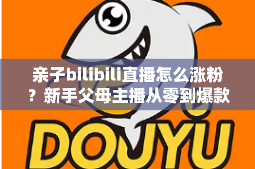 亲子bilibili直播怎么涨粉？新手父母主播从零到爆款的实战涨粉指南
