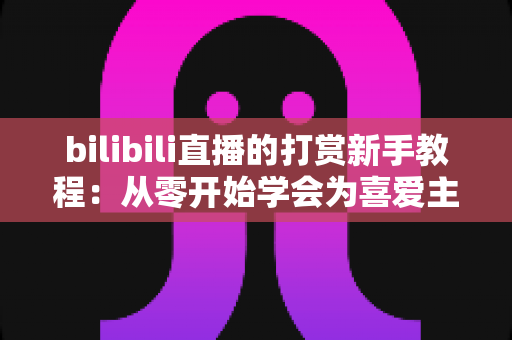 bilibili直播的打赏新手教程：从零开始学会为喜爱主播应援的完整指南