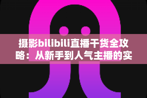 摄影bilibili直播干货全攻略：从新手到人气主播的实战指南