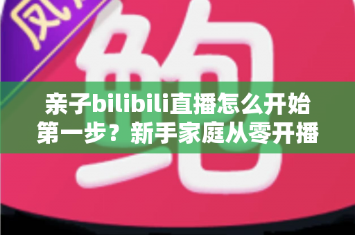 亲子bilibili直播怎么开始第一步?新手家庭从零开播的完整实战指南 亲子bilibili直播怎么开始第一步?新手家庭从零开播的完整实战指南