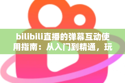 bilibili直播的弹幕互动使用指南：从入门到精通，玩转弹幕互动的完全攻略