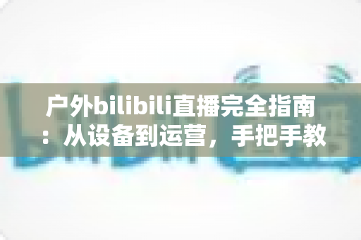 户外bilibili直播完全指南：从设备到运营，手把手教你打造高人气户外直播间