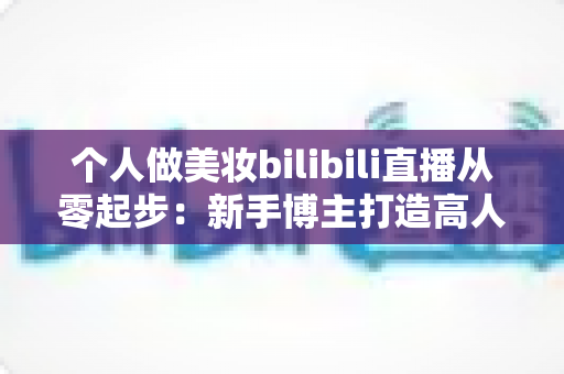 个人做美妆bilibili直播从零起步：新手博主打造高人气直播间的完整实战指南