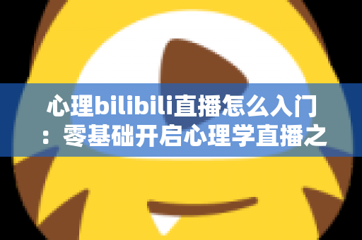 心理bilibili直播怎么入门:零基础开启心理学直播之路的全方位实战指南 心理bilibili直播怎么入门:零基础开启心理学直播之路的全方位实战指南