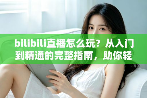 bilibili直播怎么玩？从入门到精通的完整指南，助你轻松玩转B站直播