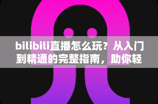 bilibili直播怎么玩？从入门到精通的完整指南，助你轻松玩转B站直播