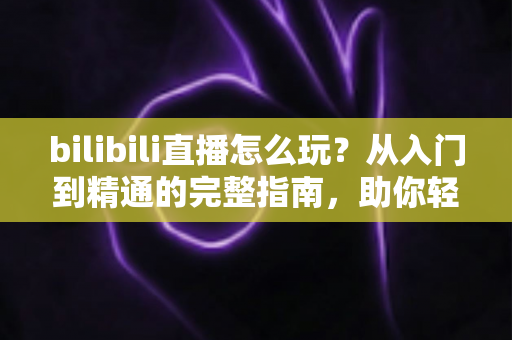 bilibili直播怎么玩？从入门到精通的完整指南，助你轻松玩转B站直播