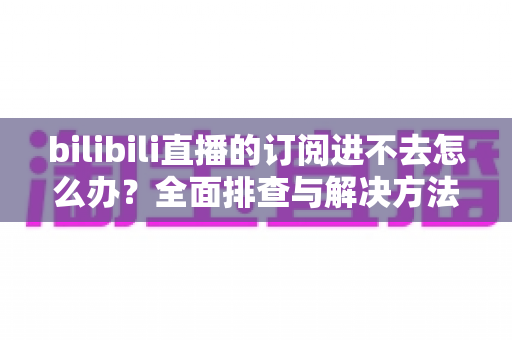 bilibili直播的订阅进不去怎么办?全面排查与解决方法指南 bilibili直播的订阅进不去怎么办?全面排查与解决方法指南