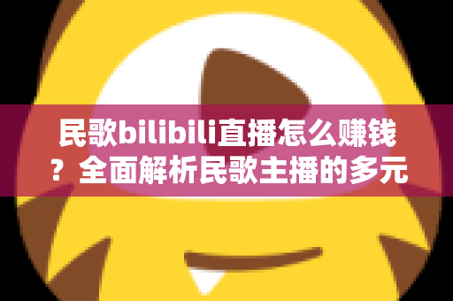 民歌bilibili直播怎么赚钱？全面解析民歌主播的多元变现渠道与实战运营指南