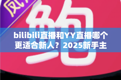 bilibili直播和YY直播哪个更适合新人？2025新手主播平台选择深度指南