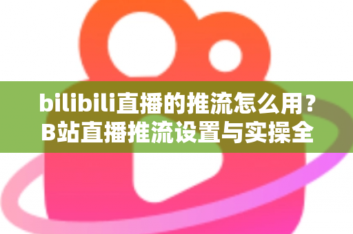 bilibili直播的推流怎么用？B站直播推流设置与实操全流程指南