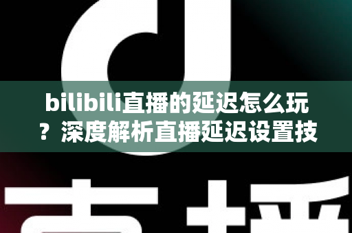 bilibili直播的延迟怎么玩？深度解析直播延迟设置技巧与实战玩法全攻略