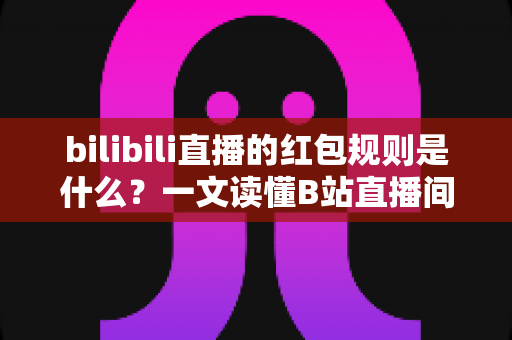 bilibili直播的红包规则是什么？一文读懂B站直播间红包玩法、领取条件与注意事项