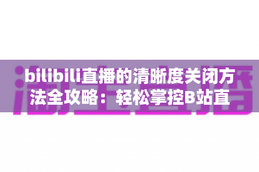bilibili直播的清晰度关闭方法全攻略：轻松掌控B站直播画质设置，告别卡顿与流量焦虑