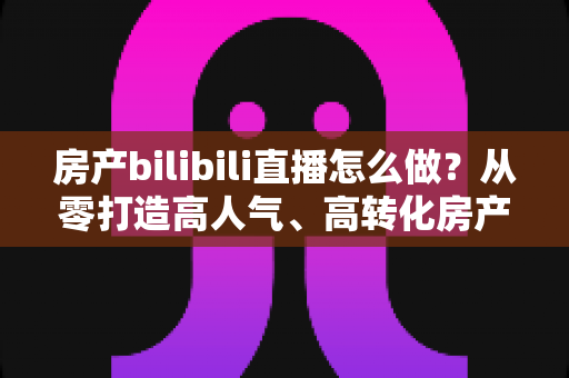 房产bilibili直播怎么做？从零打造高人气、高转化房产直播间的全流程实战指南