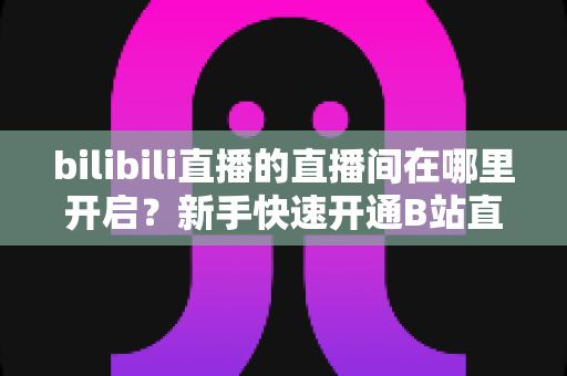 bilibili直播的直播间在哪里开启？新手快速开通B站直播间全流程实用指南