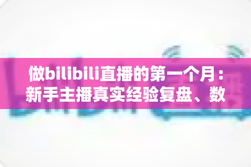 做bilibili直播的第一个月：新手主播真实经验复盘、数据变化与避坑指南全分享