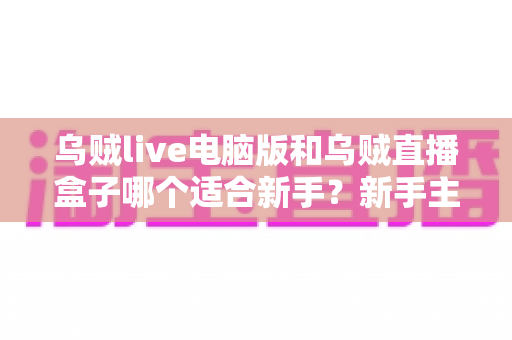 乌贼live电脑版和乌贼直播盒子哪个适合新手？新手主播必备选择指南全面解析
