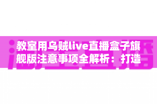 教室用乌贼live直播盒子旗舰版注意事项全解析：打造安全高效课堂直播的实用指南