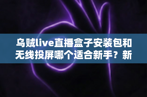 乌贼live直播盒子安装包和无线投屏哪个适合新手?新手必看的两种大屏观影方式全面对比与选择指南 乌贼live直播盒子安装包和无线投屏哪个适合新手?新手必看的两种大屏观影方式全面对比与选择指南
