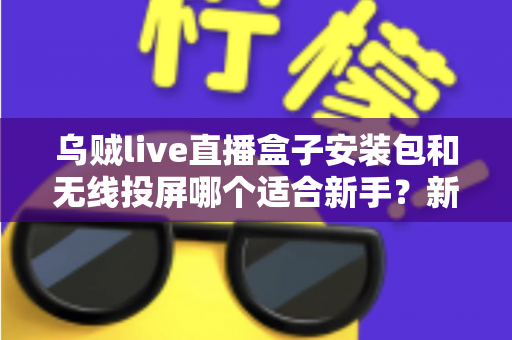乌贼live直播盒子安装包和无线投屏哪个适合新手？新手必看的两种大屏观影方式全面对比与选择指南
