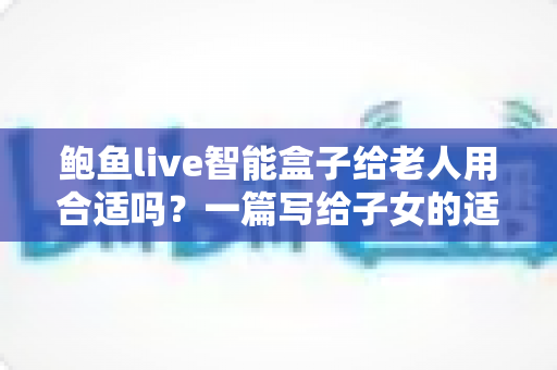 鲍鱼live智能盒子给老人用合适吗？一篇写给子女的适老化选购与使用全指南