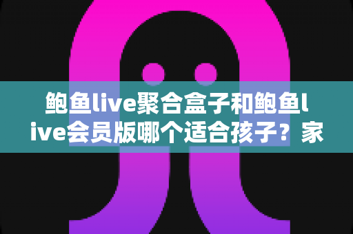 鲍鱼live聚合盒子和鲍鱼live会员版哪个适合孩子?家长必读的全面安全指南与理性选择分析 鲍鱼live聚合盒子和鲍鱼live会员版哪个适合孩子?家长必读的全面安全指南与理性选择分析