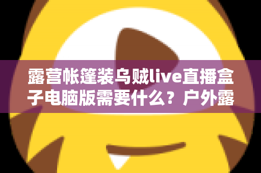 露营帐篷装乌贼live直播盒子电脑版需要什么?户外露营直播装备配置与开播全指南 露营帐篷装乌贼live直播盒子电脑版需要什么?户外露营直播装备配置与开播全指南