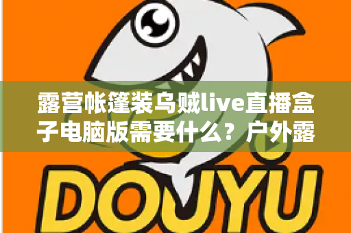 露营帐篷装乌贼live直播盒子电脑版需要什么？户外露营直播装备配置与开播全指南