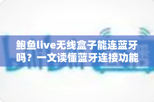 鲍鱼live无线盒子能连蓝牙吗？一文读懂蓝牙连接功能与实用技巧