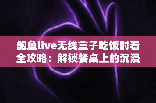 鲍鱼live无线盒子吃饭时看全攻略：解锁餐桌上的沉浸式观影新体验