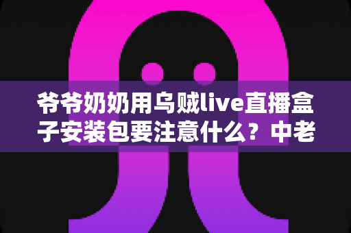 爷爷奶奶用乌贼live直播盒子安装包要注意什么？中老年用户安全安装与避坑全指南