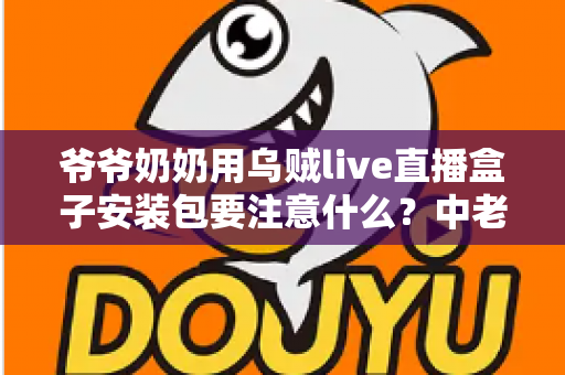 爷爷奶奶用乌贼live直播盒子安装包要注意什么？中老年用户安全安装与避坑全指南