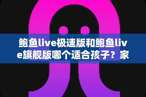 鲍鱼live极速版和鲍鱼live旗舰版哪个适合孩子？家长必读的全面对比与安全指南