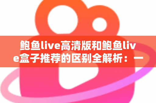 鲍鱼live高清版和鲍鱼live盒子推荐的区别全解析：一文看懂两个版本该怎么选