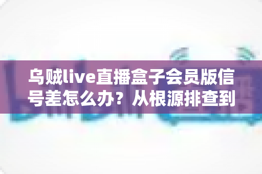 乌贼live直播盒子会员版信号差怎么办？从根源排查到彻底解决的完整指南
