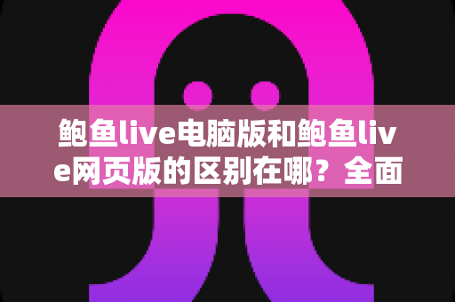 鲍鱼live电脑版和鲍鱼live网页版的区别在哪？全面解析两大版本核心差异与选择指南