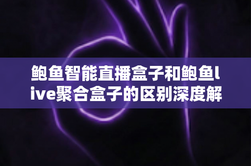鲍鱼智能直播盒子和鲍鱼live聚合盒子的区别深度解析：选购前必看的功能、性能与体验全方位对比指南
