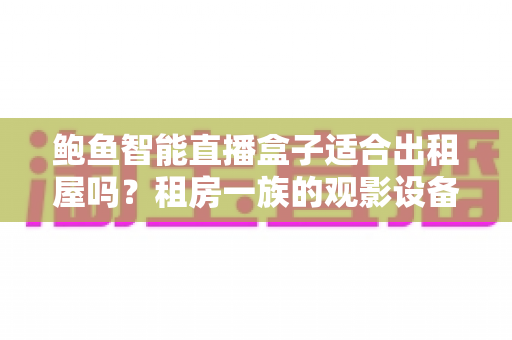 鲍鱼智能直播盒子适合出租屋吗？租房一族的观影设备全维度解析与选购指南