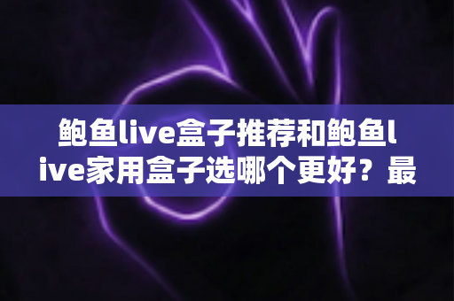 鲍鱼live盒子推荐和鲍鱼live家用盒子选哪个更好？最全对比评测帮你一次选对