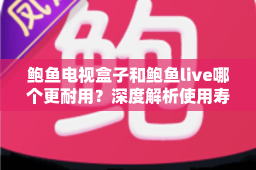 鲍鱼电视盒子和鲍鱼live哪个更耐用？深度解析使用寿命、稳定性与选购全指南