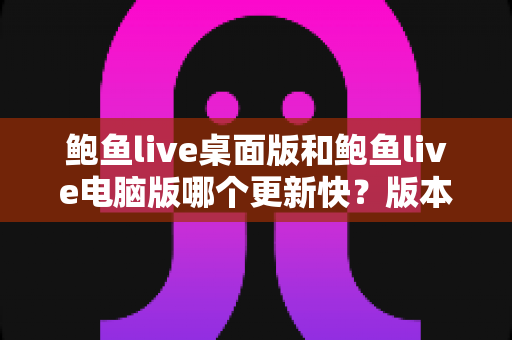 鲍鱼live桌面版和鲍鱼live电脑版哪个更新快？版本更新速度全面对比与选择指南